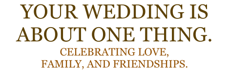 YOUR WEDDING IS ABOUT ONE THING. CELEBRATING LOVE, FAMILY, AND FRIENDSHIPS.